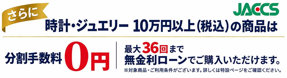 さらに、時計・ジュエリー 10万円以上（税込）の商品は、JACCS分割手数料0円。最大36回まで無金利ローンでご購入いただけます。対象商品・ご利用条件がございます。詳しくは特設ページをご確認ください。